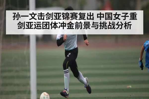 孙一文击剑亚锦赛复出 中国女子重剑亚运团体冲金前景与挑战分析