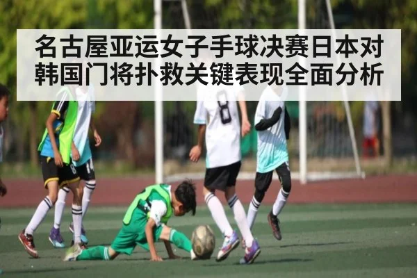 名古屋亚运女子手球决赛日本对韩国门将扑救关键表现全面分析
