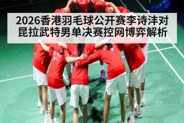 2026香港羽毛球公开赛李诗沣对昆拉武特男单决赛控网博弈解析