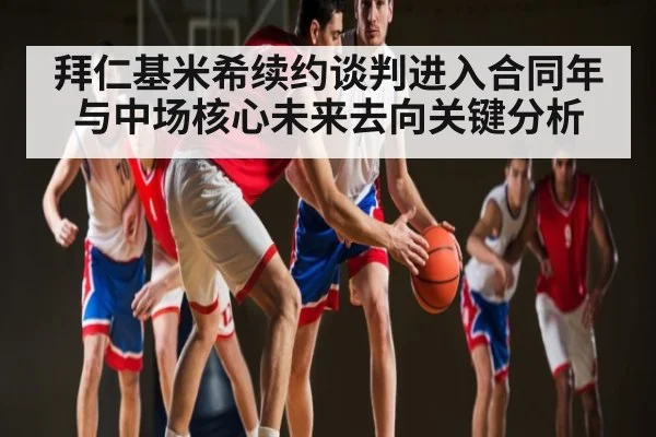 拜仁基米希续约谈判进入合同年与中场核心未来去向关键分析