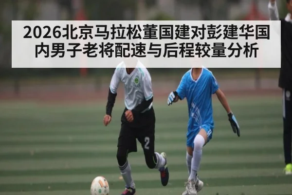 2026北京马拉松董国建对彭建华国内男子老将配速与后程较量分析